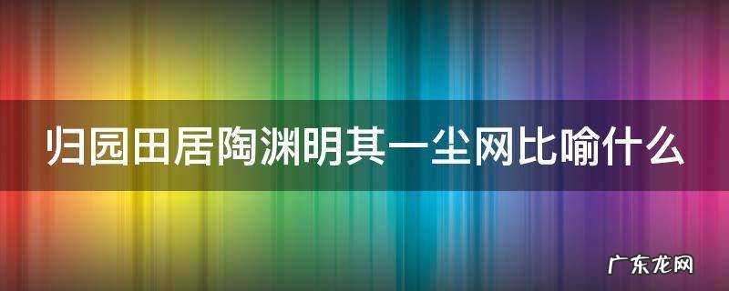 归园田居陶渊明其一尘网比喻什么 归园田居其一中的尘网是什么意思