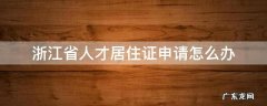 浙江省人才居住证申请怎么办 浙江省人才引进居住证怎么申请
