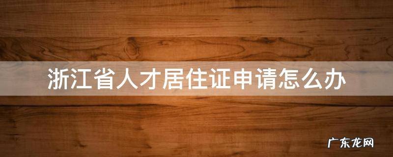 浙江省人才居住证申请怎么办 浙江省人才引进居住证怎么申请