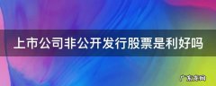 上市公司非公开发行股票是利好吗 上市公司非公开发行股票是好事还是坏事