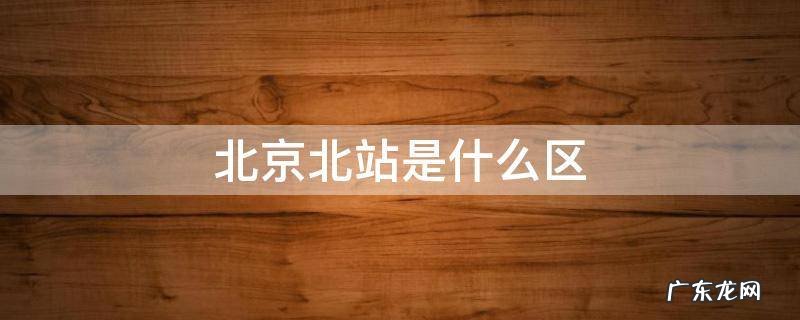 北京北站是什么区? 北京北站是什么区
