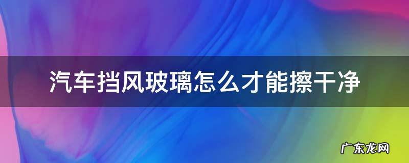 汽车挡风玻璃如何擦干净 汽车挡风玻璃怎么才能擦干净