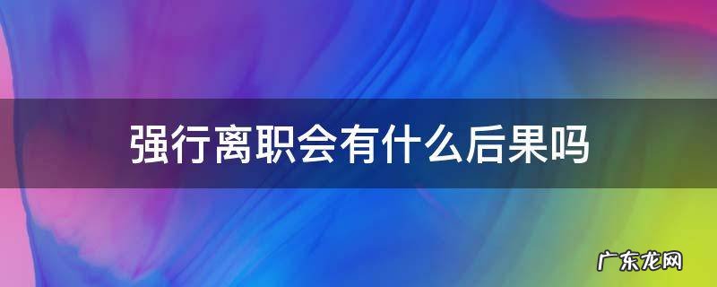 擅自离职的后果 强行离职会有什么后果吗