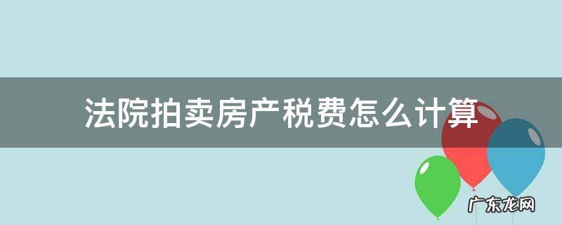 法院拍卖房产税费怎么计算 法院拍卖的房产计税标准