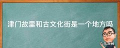 津门故里和古文化街是一个地方吗 津门故里和古文化街是一个地方吗为什么