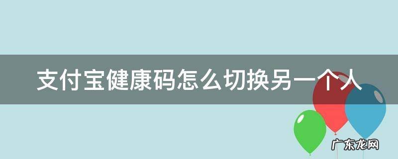 支付宝健康码怎么切换另一个人 支付宝健康码怎么切换另一个人主卡