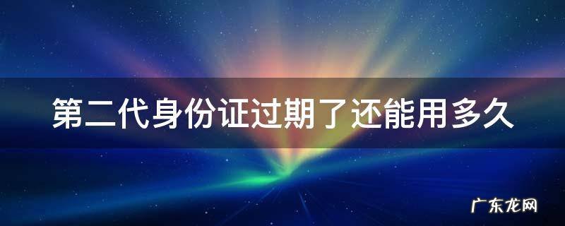 二代身份证过期了 还能继续使用吗? 第二代身份证过期了还能用多久