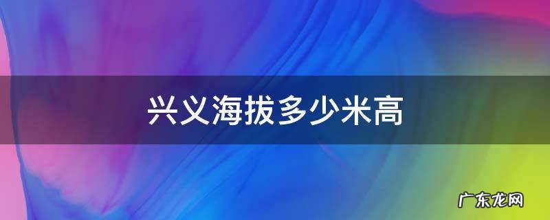 兴义海拔多少米高 兴义市海拔最高在哪里