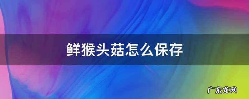 新鲜猴头菇怎么保存方法 鲜猴头菇怎么保存