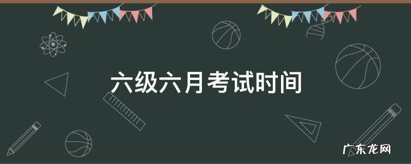 六级六月考试时间 2017年六月六级考试时间