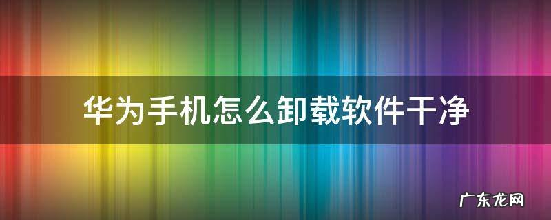 华为手机怎么卸载软件干净 华为手机卸载应用软件如何卸载干净