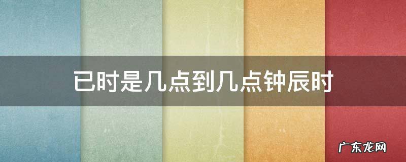 辰时是几点钟到几点钟 已时是几点到几点钟辰时