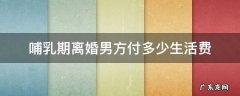 哺乳期离婚男方需要给女方生活费吗 哺乳期离婚男方付多少生活费