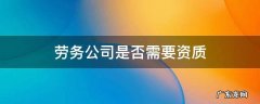 劳务公司是否需要资质 劳务公司需要资质证吗