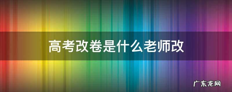 高考改卷是什么老师改 高考改卷是谁改的
