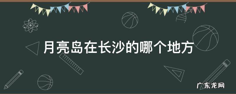 月亮岛在长沙吗 月亮岛在长沙的哪个地方