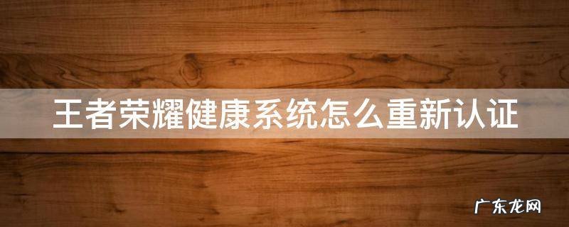王者荣耀健康系统重新认证的过程 王者荣耀健康系统怎么重新认证