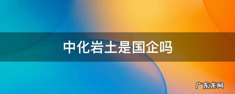 中化岩土是什么企业 中化岩土是国企吗