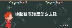 白色橡胶鞋底蹭黑怎么去除 橡胶鞋底蹭黑怎么去除