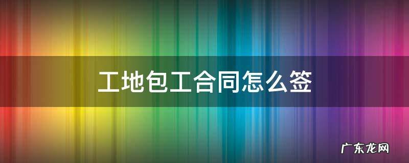 工地包工合同怎么写 工地包工合同怎么签