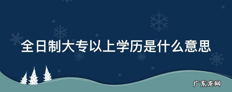 全日制大专以上学历是什么意思 全日制大专以上包括哪些