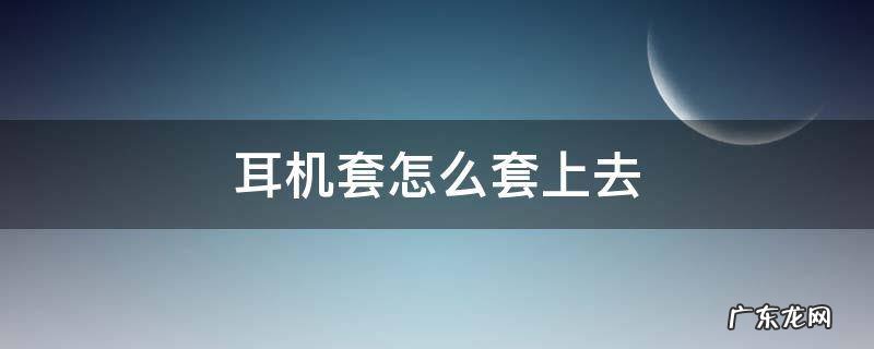 一次性耳机套怎么套上去 耳机套怎么套上去