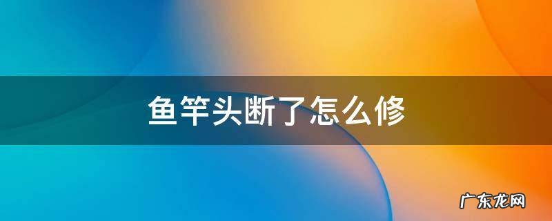 鱼竿头断了怎么修 鱼竿头断了怎么修理
