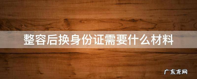 整容后换身份证需要什么材料 整过容换身份证需要什么