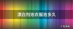 漂白剂泡衣服泡多久 漂白剂泡衣服泡多久?