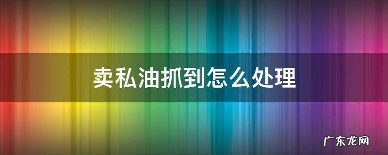 卖私油抓到怎么处理 倒卖私油抓到怎么处理