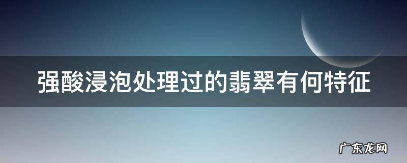 强酸浸泡处理过的翡翠有何特征和作用 强酸浸泡处理过的翡翠有何特征
