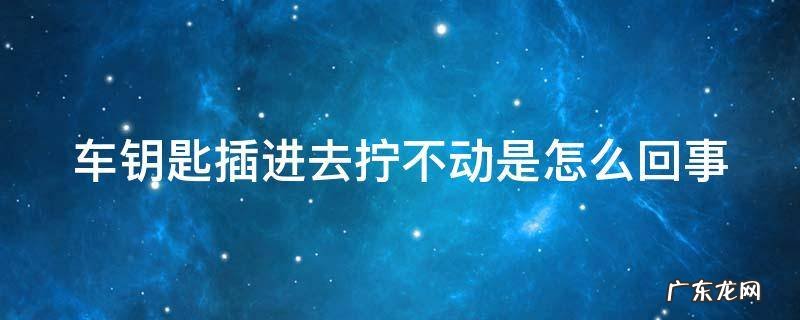 车钥匙插进去拧不动是怎么回事 车钥匙插的进去拧不动怎么办