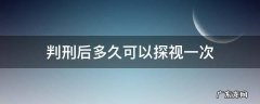 判刑后多久可以探视一次 判刑后多久可以探监一次