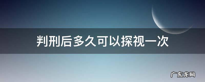 判刑后多久可以探视一次 判刑后多久可以探监一次