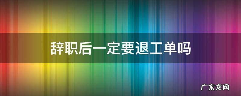 辞职退工单谁去办理 辞职后一定要退工单吗