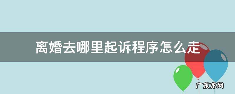 离婚去哪里起诉程序怎么走 起诉离婚程序怎么走?