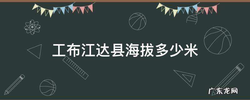 工布江达县海拔多少米 工布江达县海拔多少米高西藏
