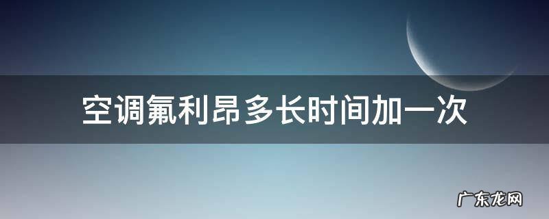 汽车空调氟利昂多长时间加一次 空调氟利昂多长时间加一次