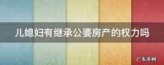 儿媳妇有继承公婆房产的权利吗 儿媳妇有继承公婆房产的权力吗