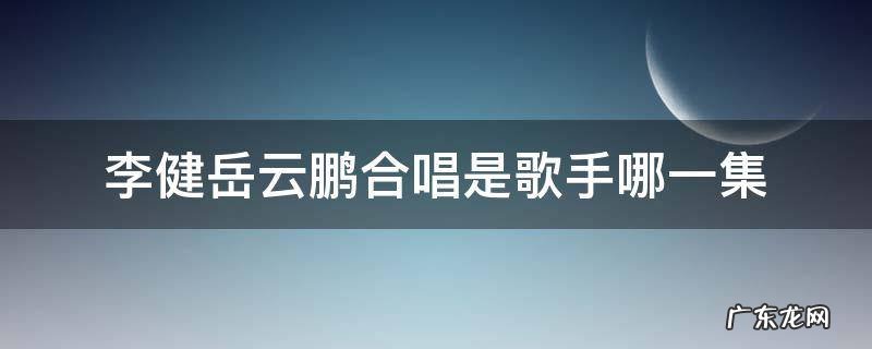 李健岳云鹏合唱是歌手哪一集 歌手李健与岳云鹏合唱是哪一季