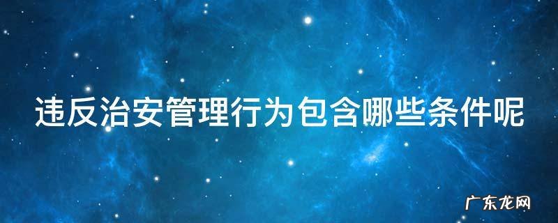 违反治安管理行为包含哪些条件呢 违反治安管理行为包含哪些条件呢怎么处罚
