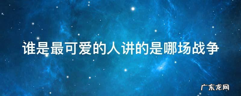 谁是最可爱的人讲的是哪场战争的故事 谁是最可爱的人讲的是哪场战争