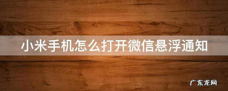 小米手机怎么开启微信悬浮窗 小米手机怎么打开微信悬浮通知