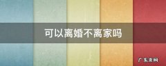 可以离婚不离家吗 在什么情况下离婚可以不离家