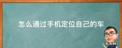怎么通过手机定位自己的车 手机怎么可以定位自己的汽车