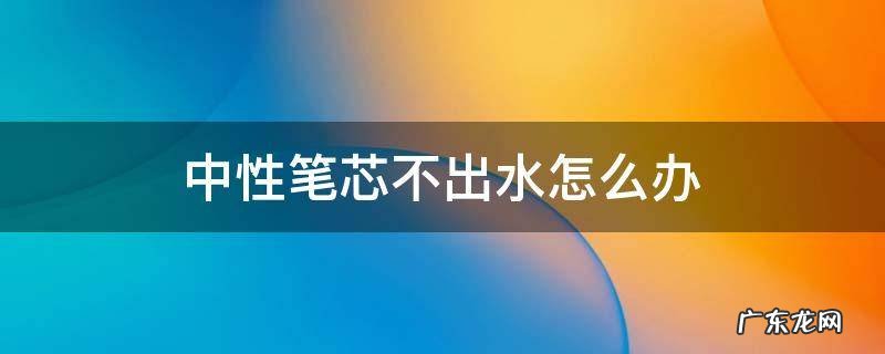 中性笔芯不出水怎么办 新中性笔芯不下水怎么办?