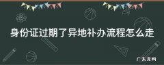 身份证过期了异地补办流程怎么走 身份证过期异地补办身份证流程