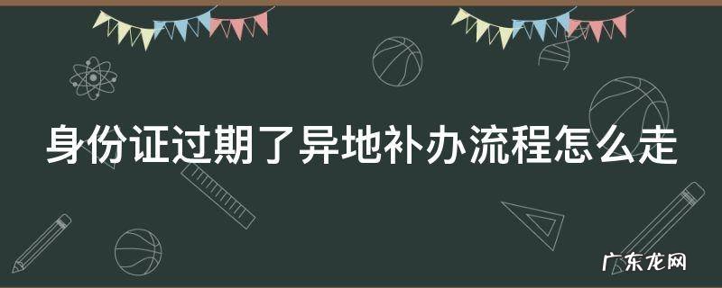 身份证过期了异地补办流程怎么走 身份证过期异地补办身份证流程