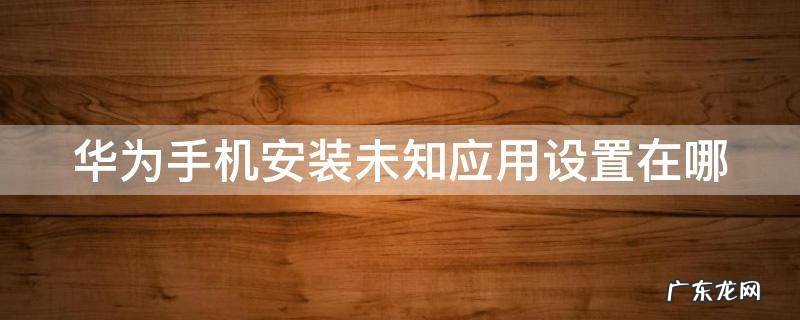 华为手机安装未知应用设置在哪里找 华为手机安装未知应用设置在哪