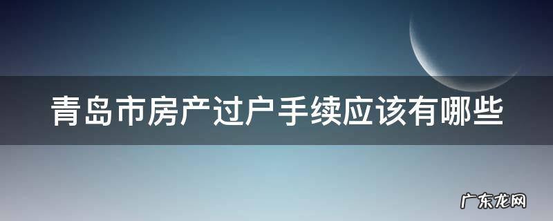 青岛市房产过户手续应该有哪些证件 青岛市房产过户手续应该有哪些
